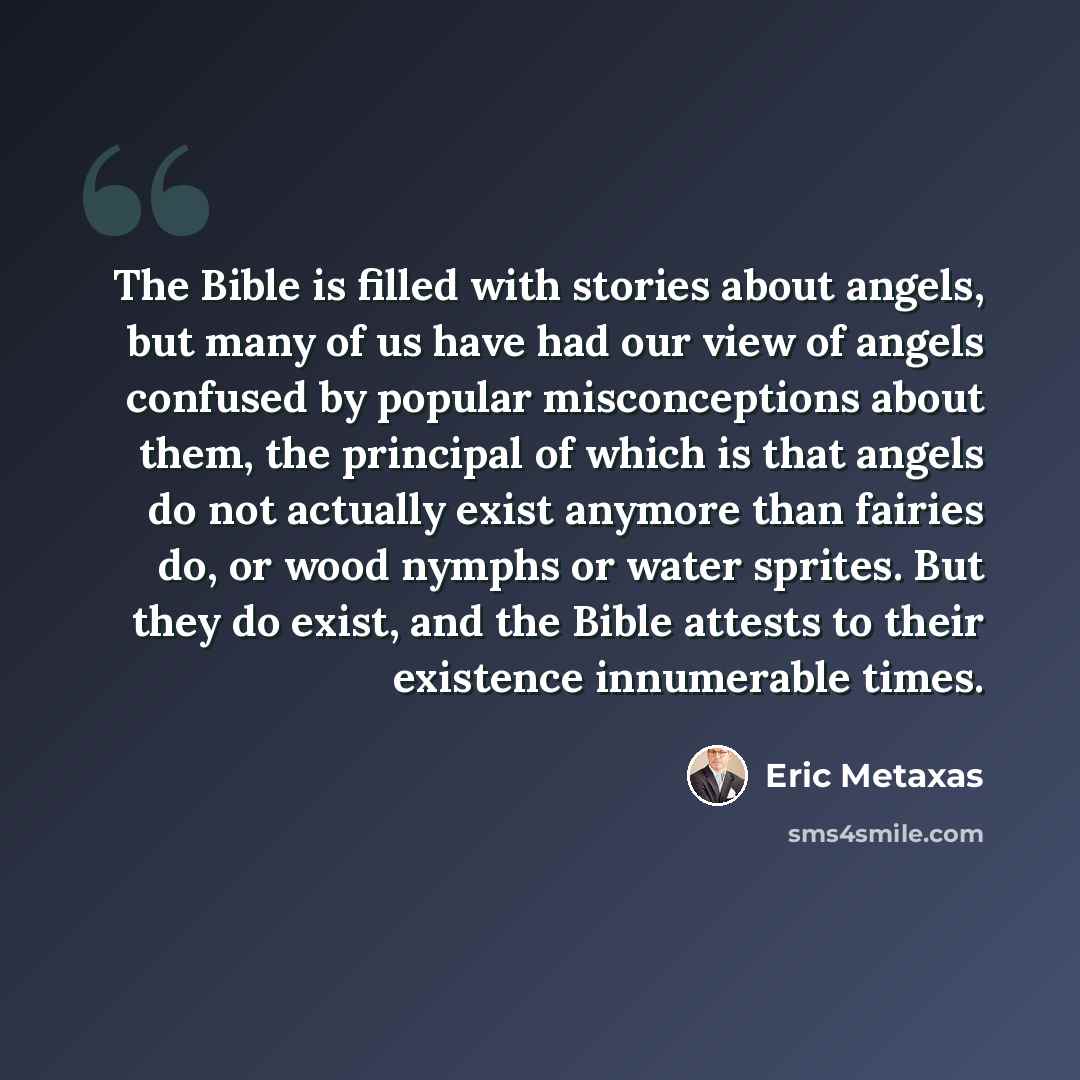 “The Bible is filled with stories about angels, but many of us have had our view of angels confused by popular misconceptions about them, the principal of which is that angels do not actually exist anymore than fairies do, or wood nymphs or water sprites. But they do exist, and the Bible attests to…” quote by Eric Metaxas