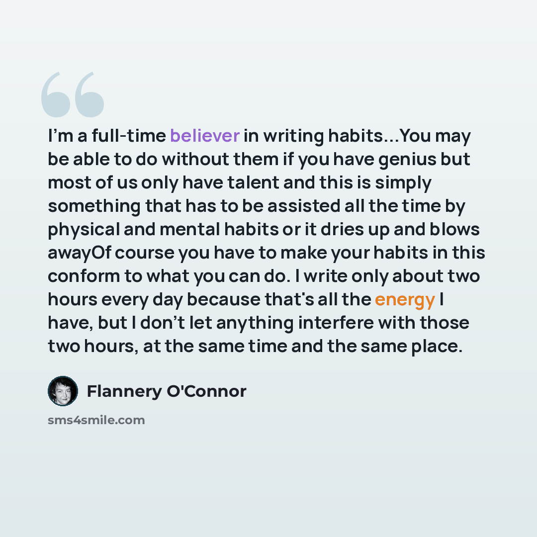 “I'm a full-time believer in writing habits...You may be able to do without them if you have genius but most of us only have talent and this is simply something that has to be assisted all the time by physical and mental habits or it dries up and blows awayOf course you have to make your habits in…” quote by Flannery O'Connor