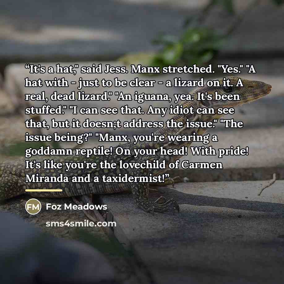 “It's a hat," said Jess. Manx stretched. "Yes." "A hat with - just to be clear - a lizard on it. A real, dead lizard." "An iguana, yea. It's been stuffed." "I can see that. Any idiot can see that, but it doesn;t address the issue." "The issue being?" "Manx, you're wearing a goddamn reptile! On your…” quote by Foz Meadows