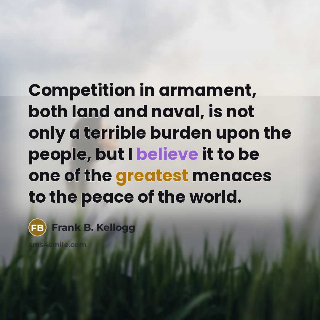 “Competition in armament, both land and naval, is not only a terrible burden upon the people, but I believe it to be one of the greatest menaces to the peace of the world.” quote by Frank B. Kellogg