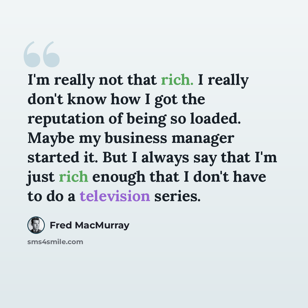“I'm really not that rich. I really don't know how I got the reputation of being so loaded. Maybe my business manager started it. But I always say that I'm just rich enough that I don't have to do a television series.” quote by Fred MacMurray