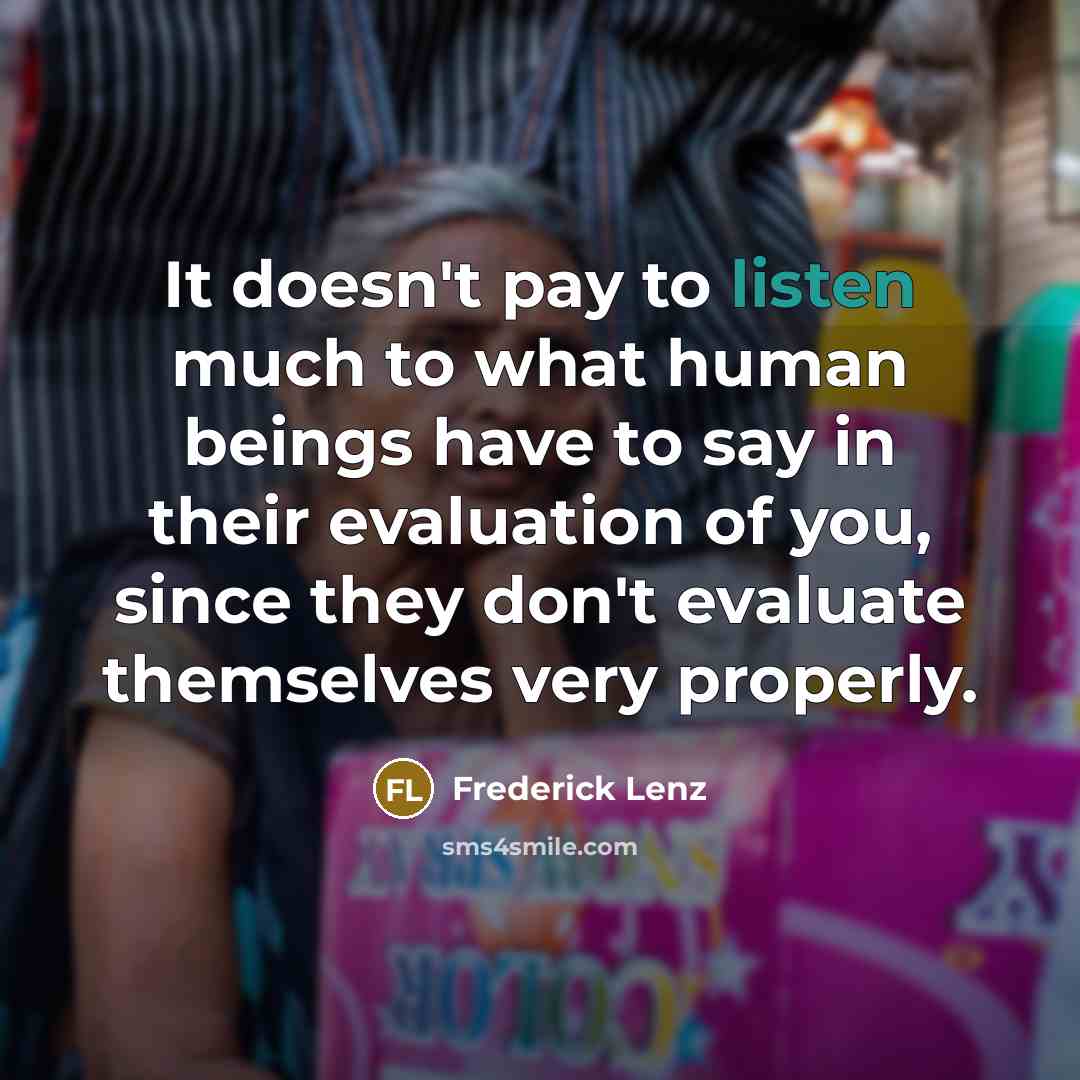 “It doesn't pay to listen much to what human beings have to say in their evaluation of you, since they don't evaluate themselves very properly.” quote by Frederick Lenz