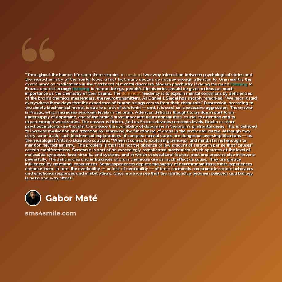 “Throughout the human life span there remains a constant two-way interaction between psychological states and the neurochemistry of the frontal lobes, a fact that many doctors do not pay enough attention to. One result is the overreliance on medications in the treatment of mental disorders. Modern…” quote by Gabor Maté