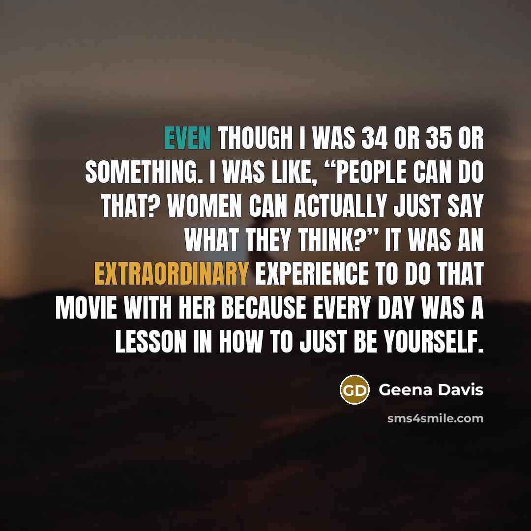 “Even though I was 34 or 35 or something. I was like, “People can do that? Women can actually just say what they think?” It was an extraordinary experience to do that movie with her because every day was a lesson in how to just be yourself.” quote by Geena Davis