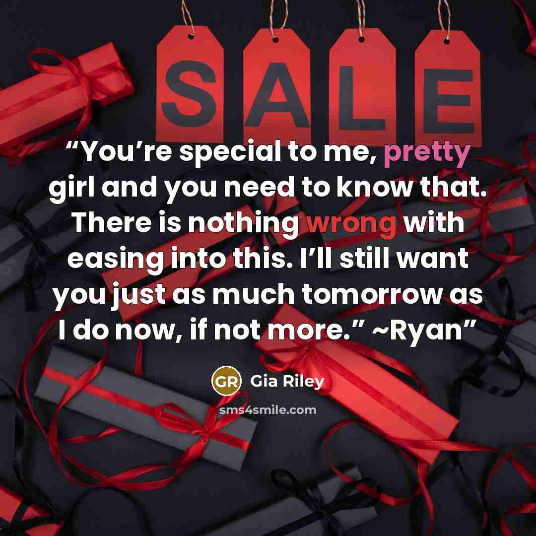 “You’re special to me, pretty girl and you need to know that. There is nothing wrong with easing into this. I’ll still want you just as much tomorrow as I do now, if not more.” ~Ryan” quote by Gia Riley