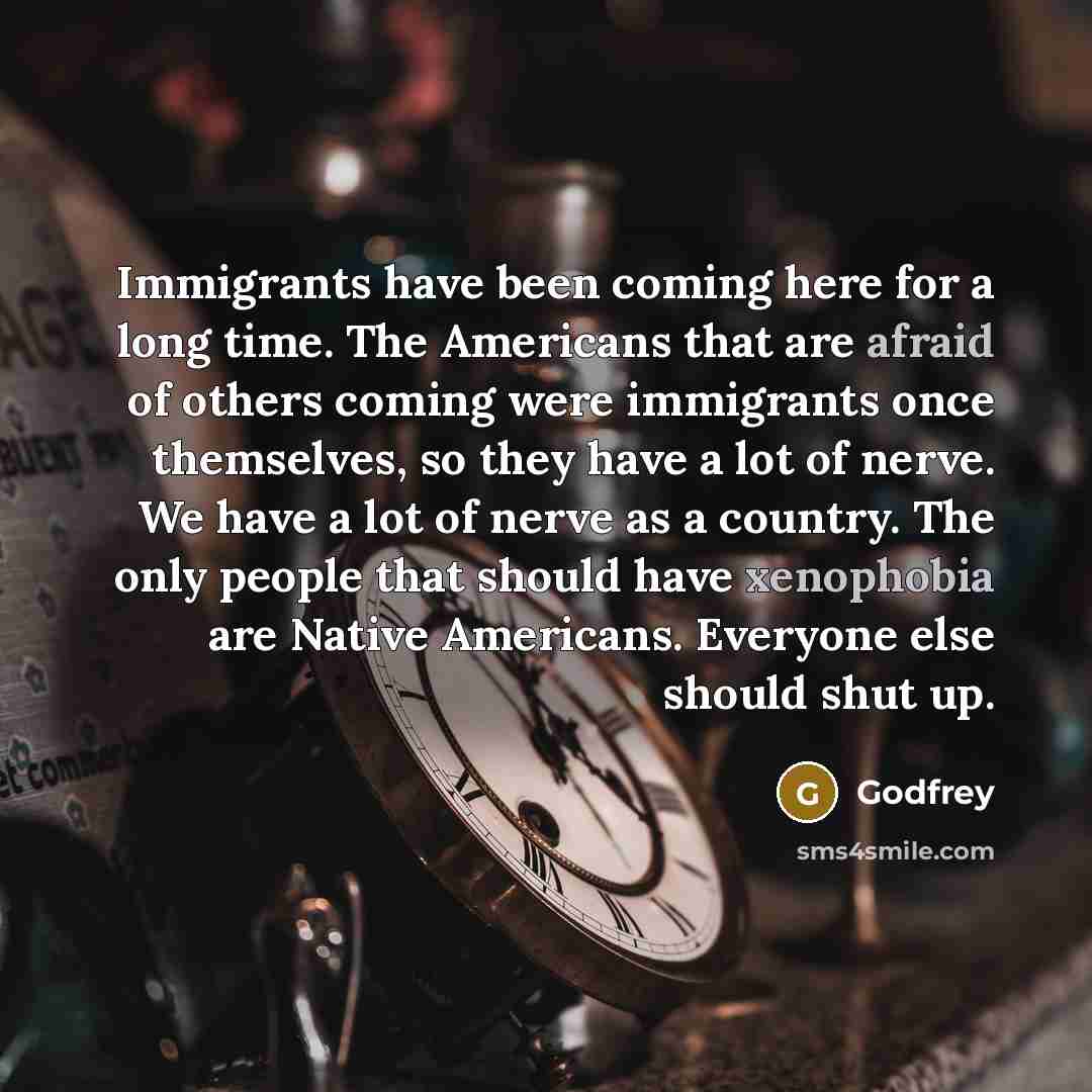 “Immigrants have been coming here for a long time. The Americans that are afraid of others coming were immigrants once themselves, so they have a lot of nerve. We have a lot of nerve as a country. The only people that should have xenophobia are Native Americans. Everyone else should shut up.” quote by Godfrey