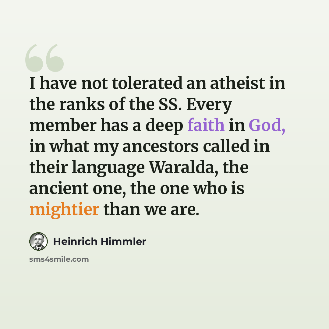 “I have not tolerated an atheist in the ranks of the SS. Every member has a deep faith in God, in what my ancestors called in their language Waralda, the ancient one, the one who is mightier than we are.” quote by Heinrich Himmler