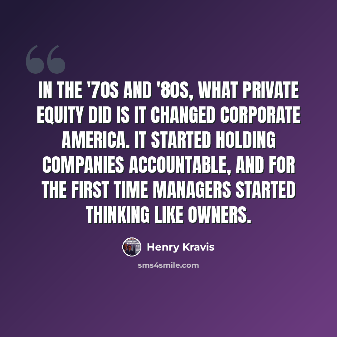 “In the '70s and '80s, what private equity did is it changed corporate America. It started holding companies accountable, and for the first time managers started thinking like owners.” quote by Henry Kravis