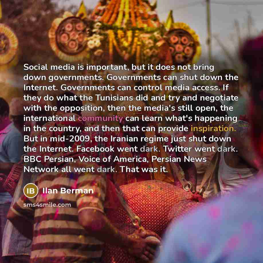 “Social media is important, but it does not bring down governments. Governments can shut down the Internet. Governments can control media access. If they do what the Tunisians did and try and negotiate with the opposition, then the media's still open, the international community can learn what's…” quote by Ilan Berman