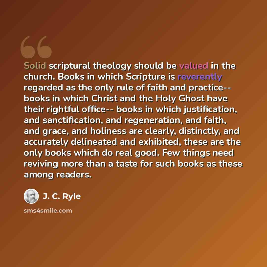 “Solid scriptural theology should be valued in the church. Books in which Scripture is reverently regarded as the only rule of faith and practice-- books in which Christ and the Holy Ghost have their rightful office-- books in which justification, and sanctification, and regeneration, and faith…” quote by J. C. Ryle