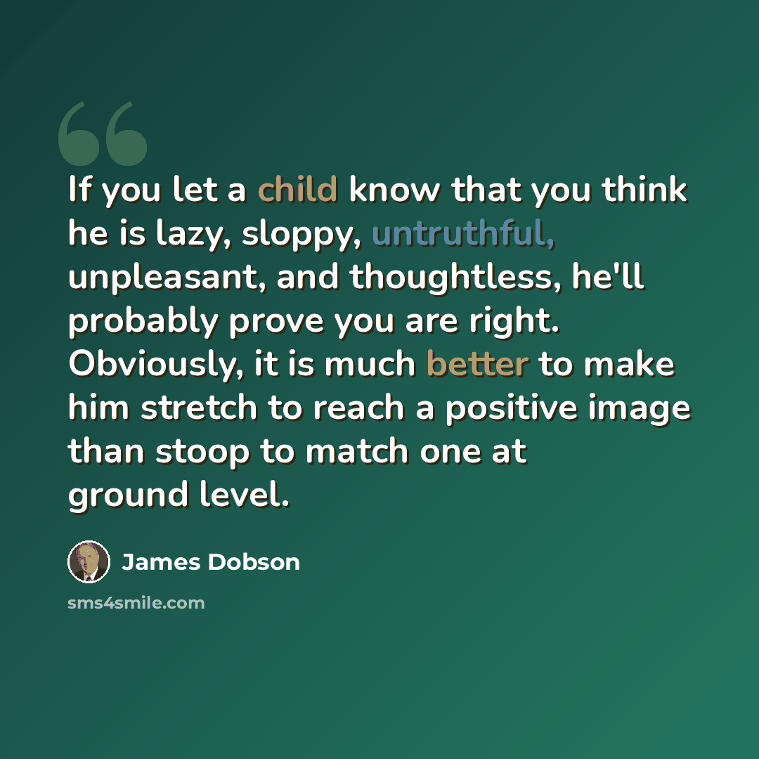 “If you let a child know that you think he is lazy, sloppy, untruthful, unpleasant, and thoughtless, he'll probably prove you are right. Obviously, it is much better to make him stretch to reach a positive image than stoop to match one at ground level.” quote by James Dobson