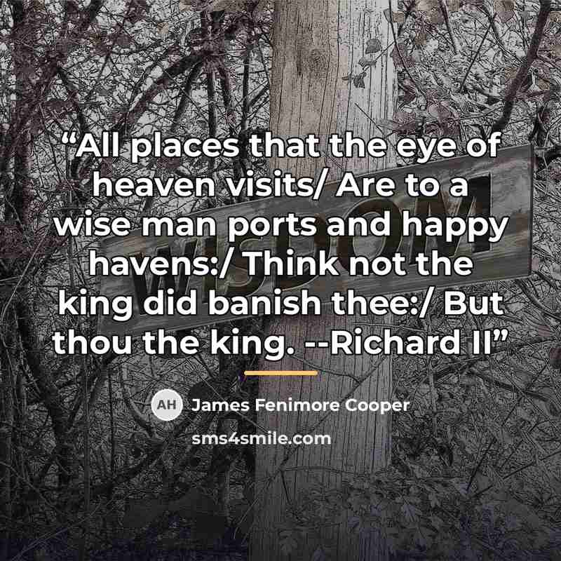“All places that the eye of heaven visits/ Are to a wise man ports and happy havens:/ Think not the king did banish thee:/ But thou the king. --Richard II” quote by James Fenimore Cooper
