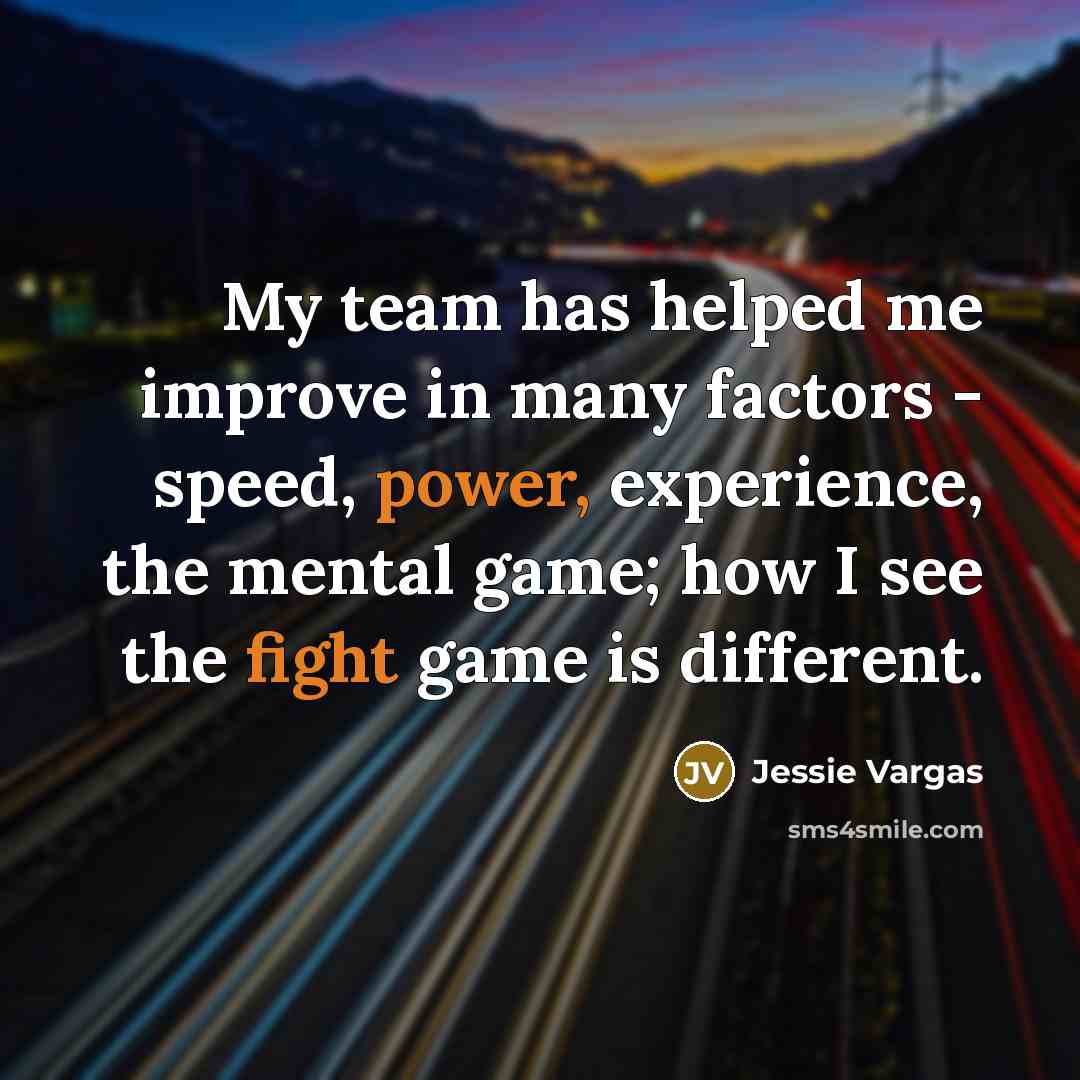“My team has helped me improve in many factors - speed, power, experience, the mental game; how I see the fight game is different.” quote by Jessie Vargas