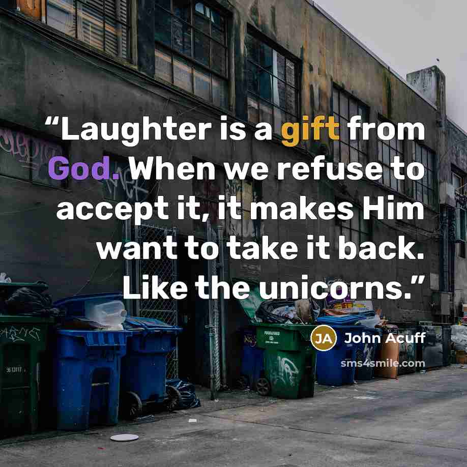 “Laughter is a gift from God. When we refuse to accept it, it makes Him want to take it back. Like the unicorns.” quote by John Acuff