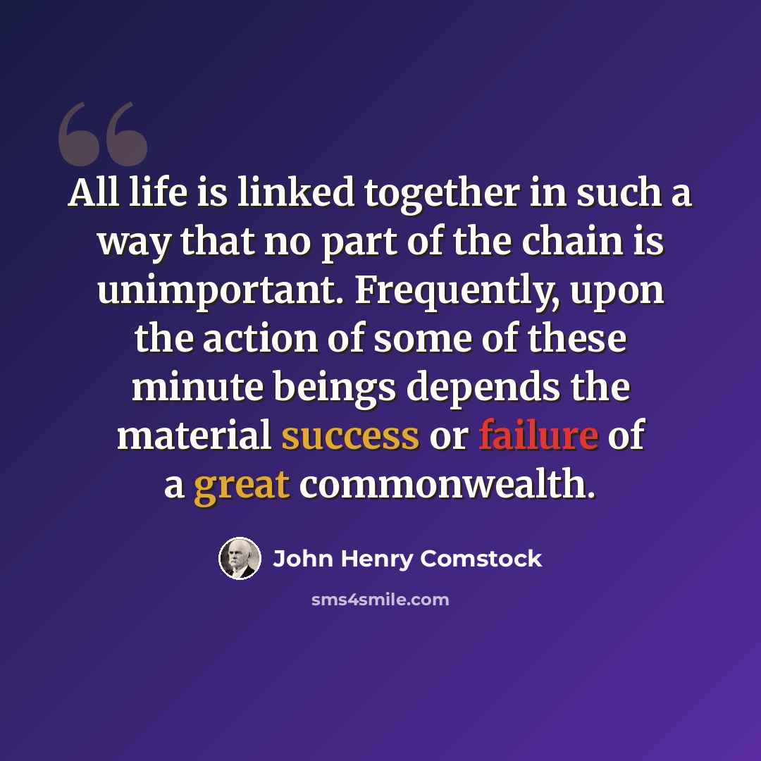 “All life is linked together in such a way that no part of the chain is unimportant. Frequently, upon the action of some of these minute beings depends the material success or failure of a great commonwealth.” quote by John Henry Comstock