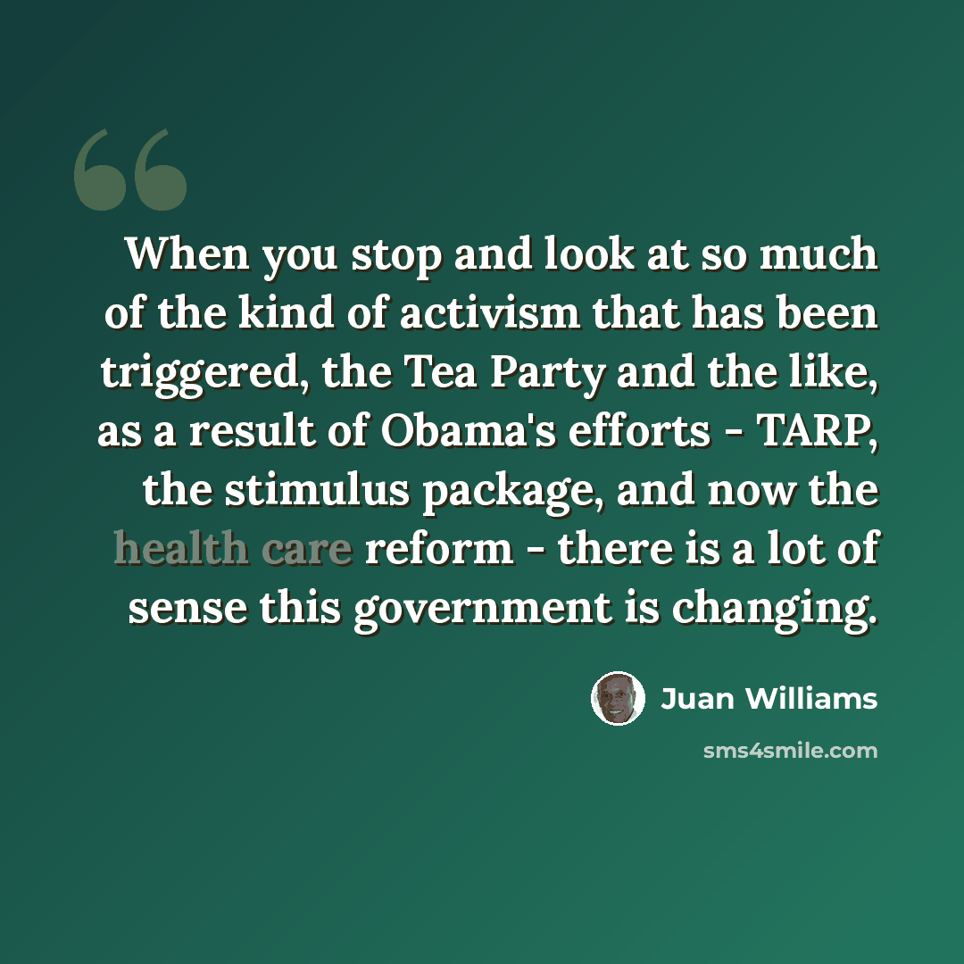 “When you stop and look at so much of the kind of activism that has been triggered, the Tea Party and the like, as a result of Obama's efforts - TARP, the stimulus package, and now the health care reform - there is a lot of sense this government is changing.” quote by Juan Williams