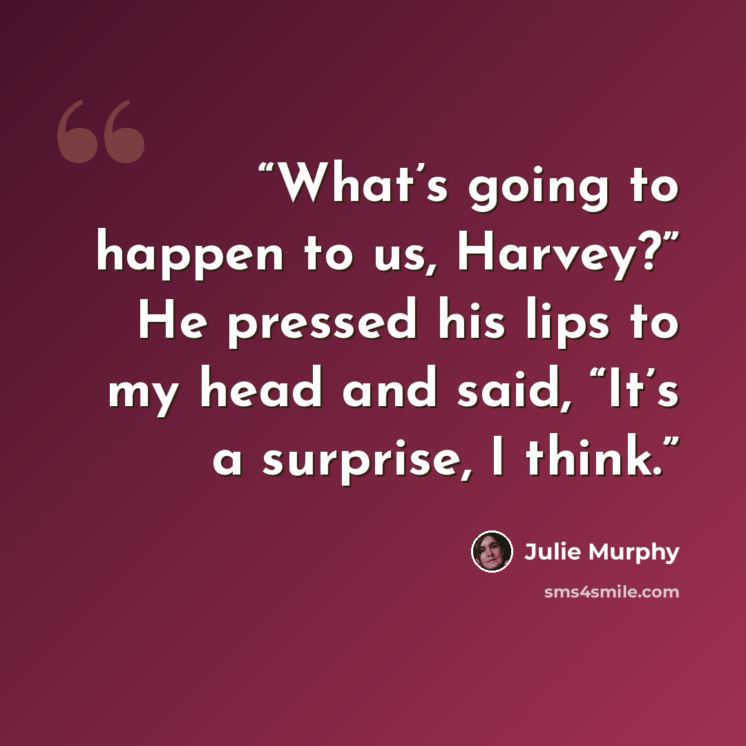 “What’s going to happen to us, Harvey?” He pressed his lips to my head and said, “It’s a surprise, I think.” quote by Julie Murphy