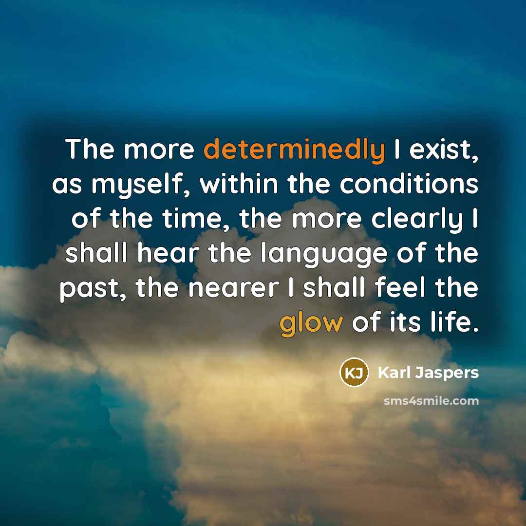 “The more determinedly I exist, as myself, within the conditions of the time, the more clearly I shall hear the language of the past, the nearer I shall feel the glow of its life.” quote by Karl Jaspers