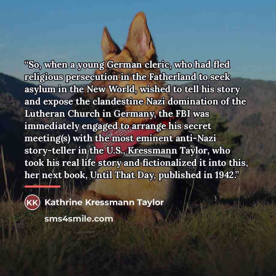 “So, when a young German cleric, who had fled religious persecution in the Fatherland to seek asylum in the New World, wished to tell his story and expose the clandestine Nazi domination of the Lutheran Church in Germany, the FBI was immediately engaged to arrange his secret meeting(s) with the…” quote by Kathrine Kressmann Taylor
