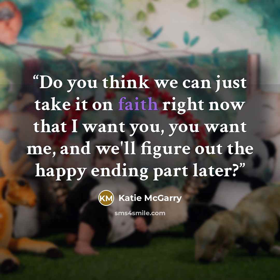 “Do you think we can just take it on faith right now that I want you, you want me, and we'll figure out the happy ending part later?” quote by Katie McGarry