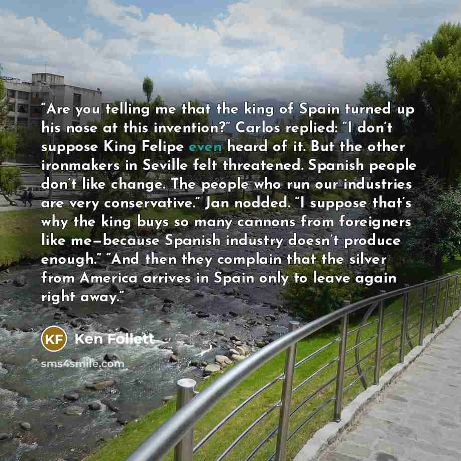 “Are you telling me that the king of Spain turned up his nose at this invention?” Carlos replied: “I don’t suppose King Felipe even heard of it. But the other ironmakers in Seville felt threatened. Spanish people don’t like change. The people who run our industries are very conservative.” Jan…” quote by Ken Follett
