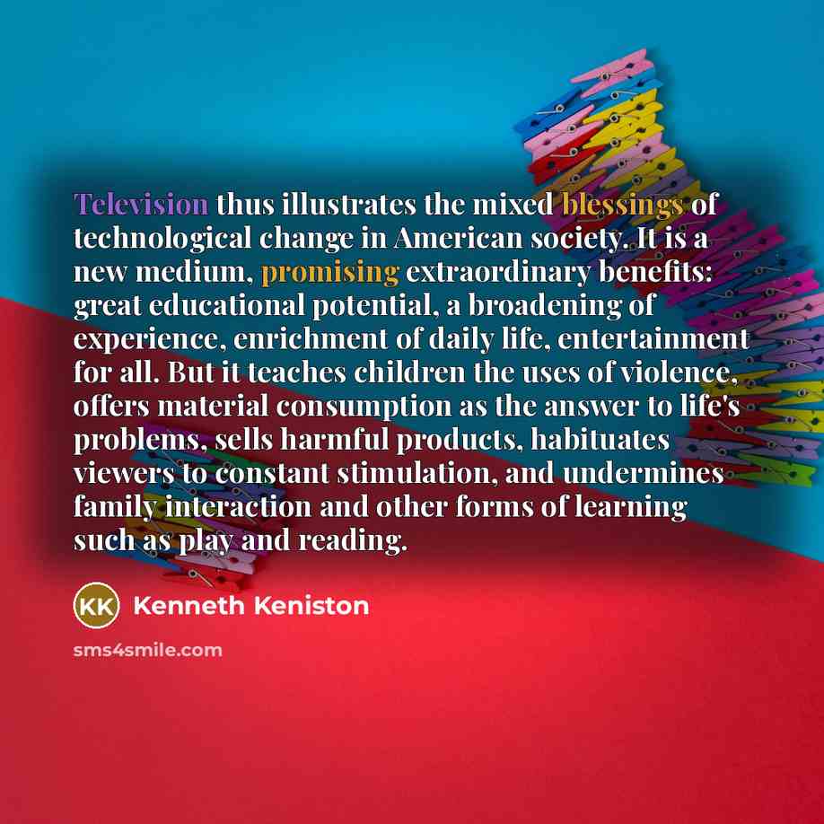 “Television thus illustrates the mixed blessings of technological change in American society. It is a new medium, promising extraordinary benefits: great educational potential, a broadening of experience, enrichment of daily life, entertainment for all. But it teaches children the uses of violence…” quote by Kenneth Keniston