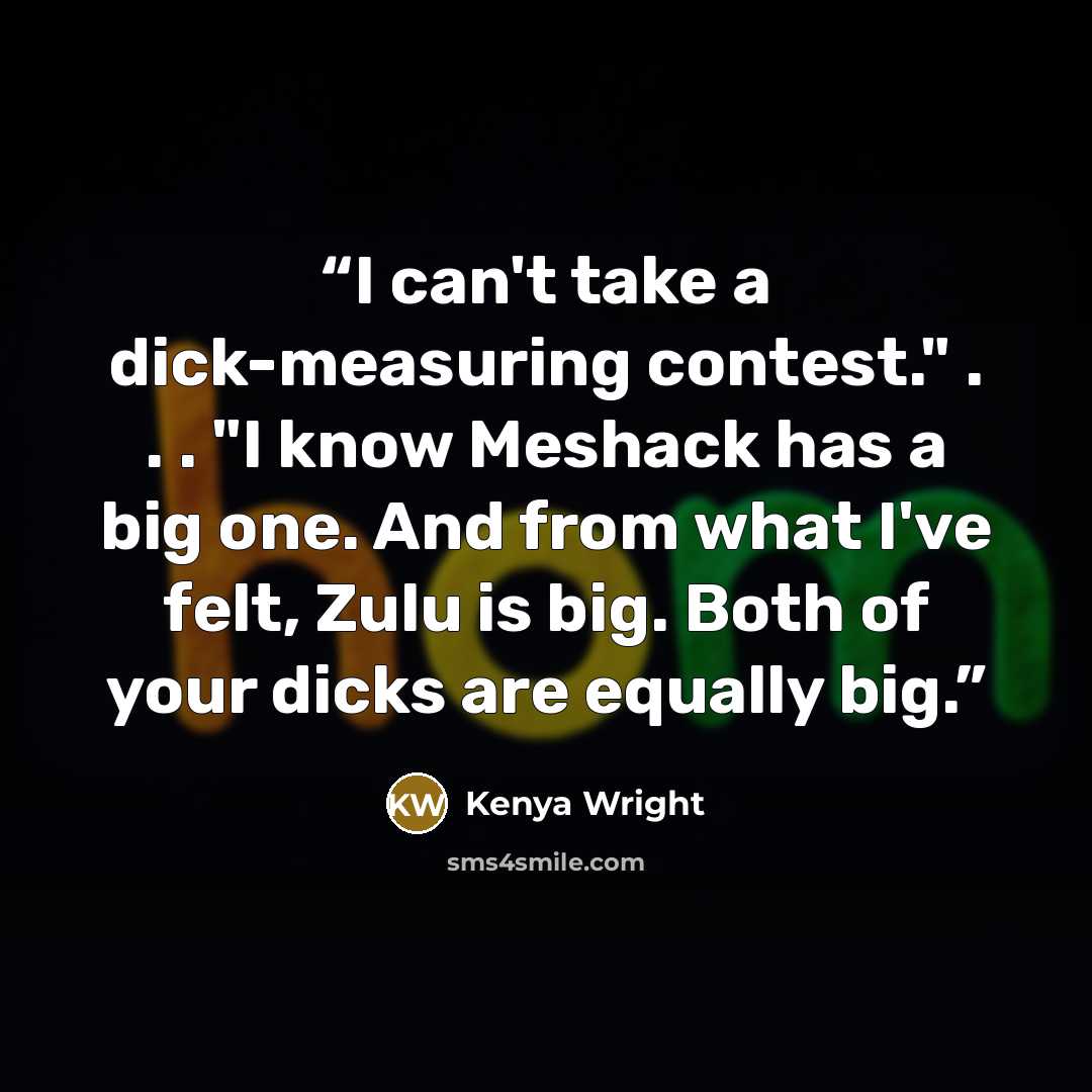“I can't take a dick-measuring contest." . . . "I know Meshack has a big one. And from what I've felt, Zulu is big. Both of your dicks are equally big.” quote by Kenya Wright
