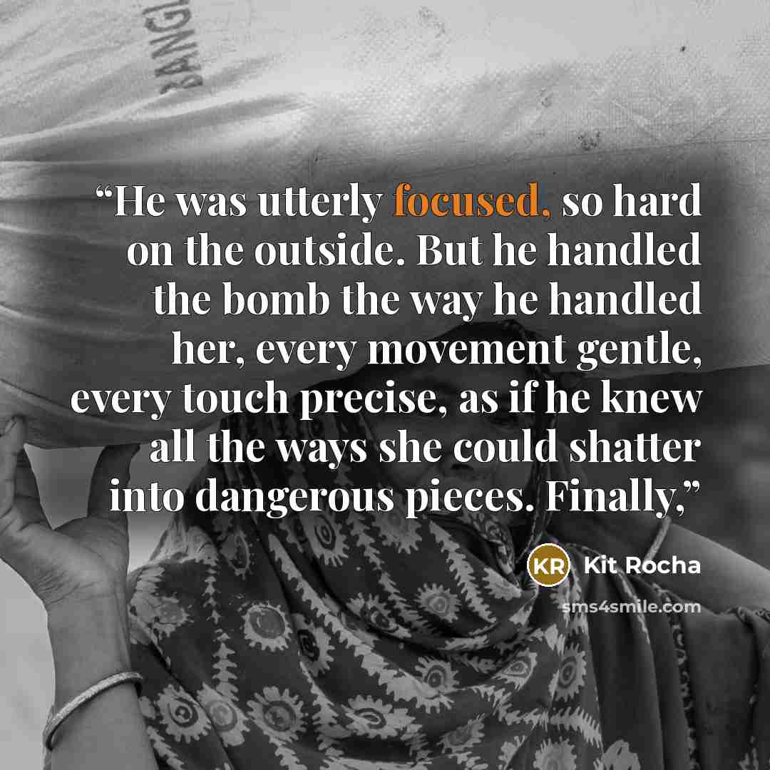 “He was utterly focused, so hard on the outside. But he handled the bomb the way he handled her, every movement gentle, every touch precise, as if he knew all the ways she could shatter into dangerous pieces. Finally,” quote by Kit Rocha