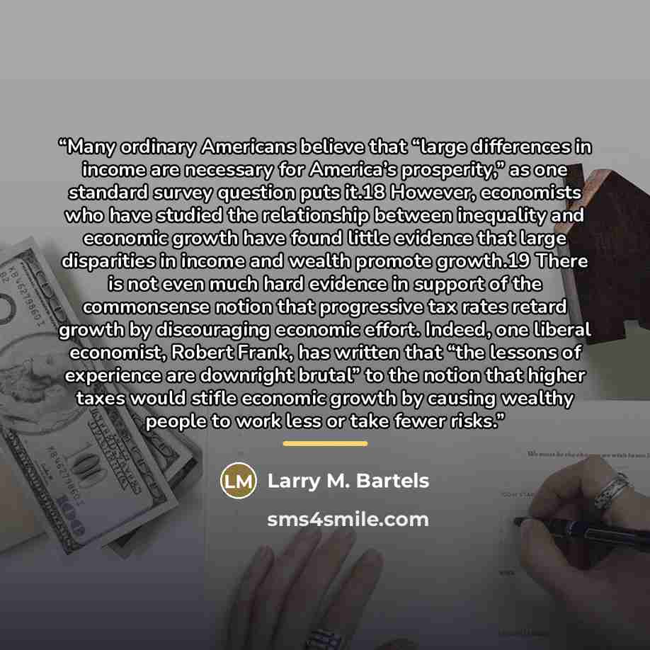 “Many ordinary Americans believe that “large differences in income are necessary for America’s prosperity,” as one standard survey question puts it.18 However, economists who have studied the relationship between inequality and economic growth have found little evidence that large disparities in…” quote by Larry M. Bartels