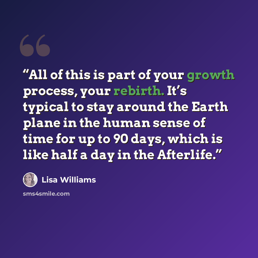 “All of this is part of your growth process, your rebirth. It’s typical to stay around the Earth plane in the human sense of time for up to 90 days, which is like half a day in the Afterlife.” quote by Lisa Williams