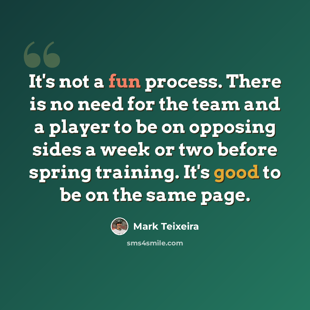 “It's not a fun process. There is no need for the team and a player to be on opposing sides a week or two before spring training. It's good to be on the same page.” quote by Mark Teixeira