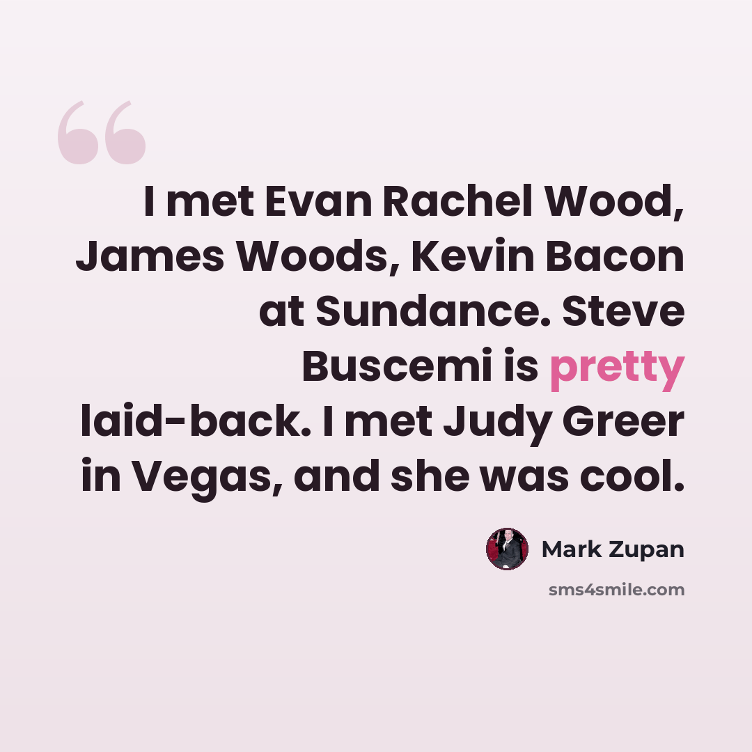 “I met Evan Rachel Wood, James Woods, Kevin Bacon at Sundance. Steve Buscemi is pretty laid-back. I met Judy Greer in Vegas, and she was cool.” quote by Mark Zupan