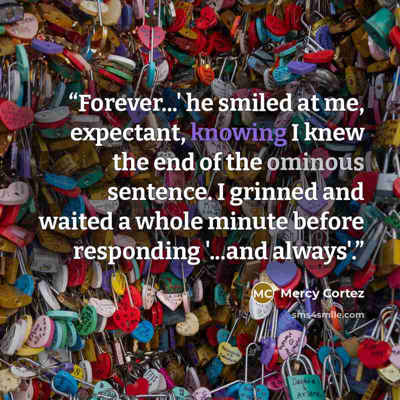 “Forever...' he smiled at me, expectant, knowing I knew the end of the ominous sentence. I grinned and waited a whole minute before responding '...and always'.” quote by Mercy Cortez