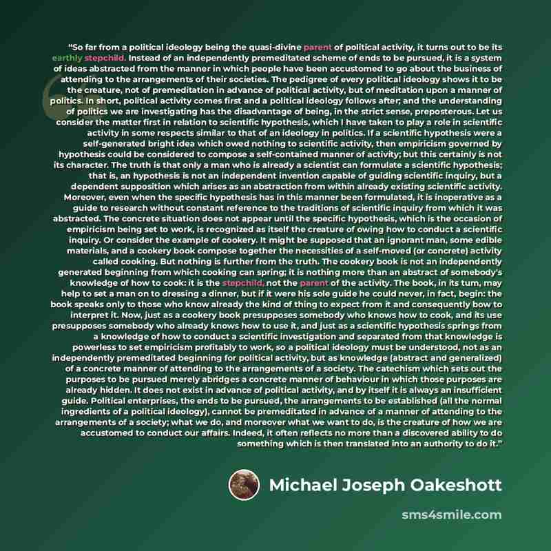 “So far from a political ideology being the quasi-divine parent of political activity, it turns out to be its earthly stepchild. Instead of an independently premeditated scheme of ends to be pursued, it is a system of ideas abstracted from the manner in which people have been accustomed to go about…” quote by Michael Joseph Oakeshott