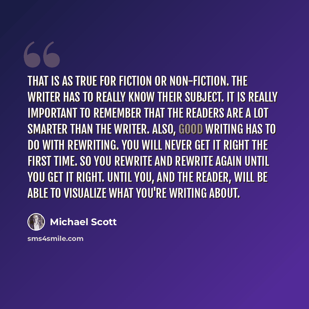 “That is as true for fiction or non-fiction. The writer has to really know their subject. It is really important to remember that the readers are a lot smarter than the writer. Also, good writing has to do with rewriting. You will never get it right the first time. So you rewrite and rewrite again…” quote by Michael Scott