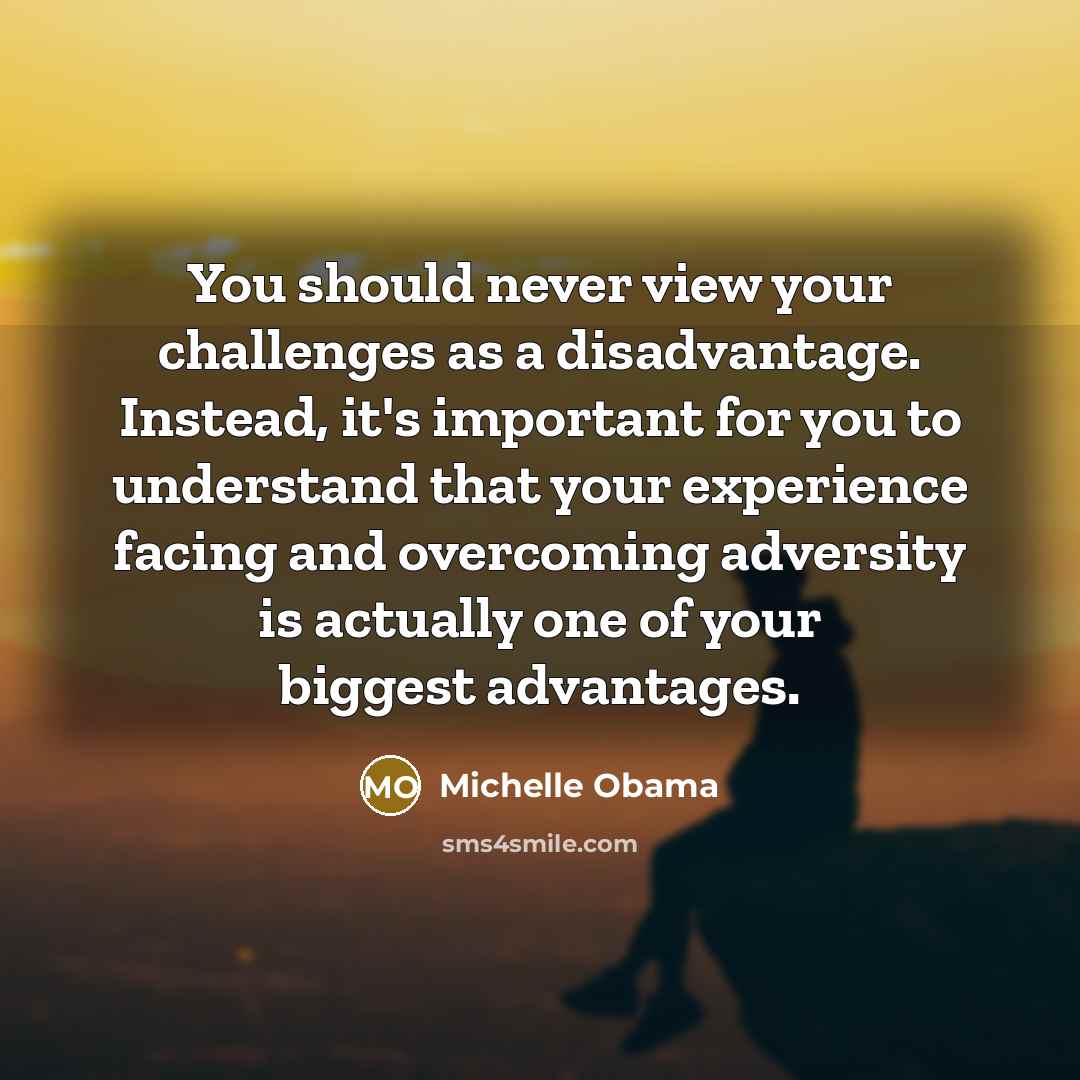 “You should never view your challenges as a disadvantage. Instead, it's important for you to understand that your experience facing and overcoming adversity is actually one of your biggest advantages.” quote by Michelle Obama