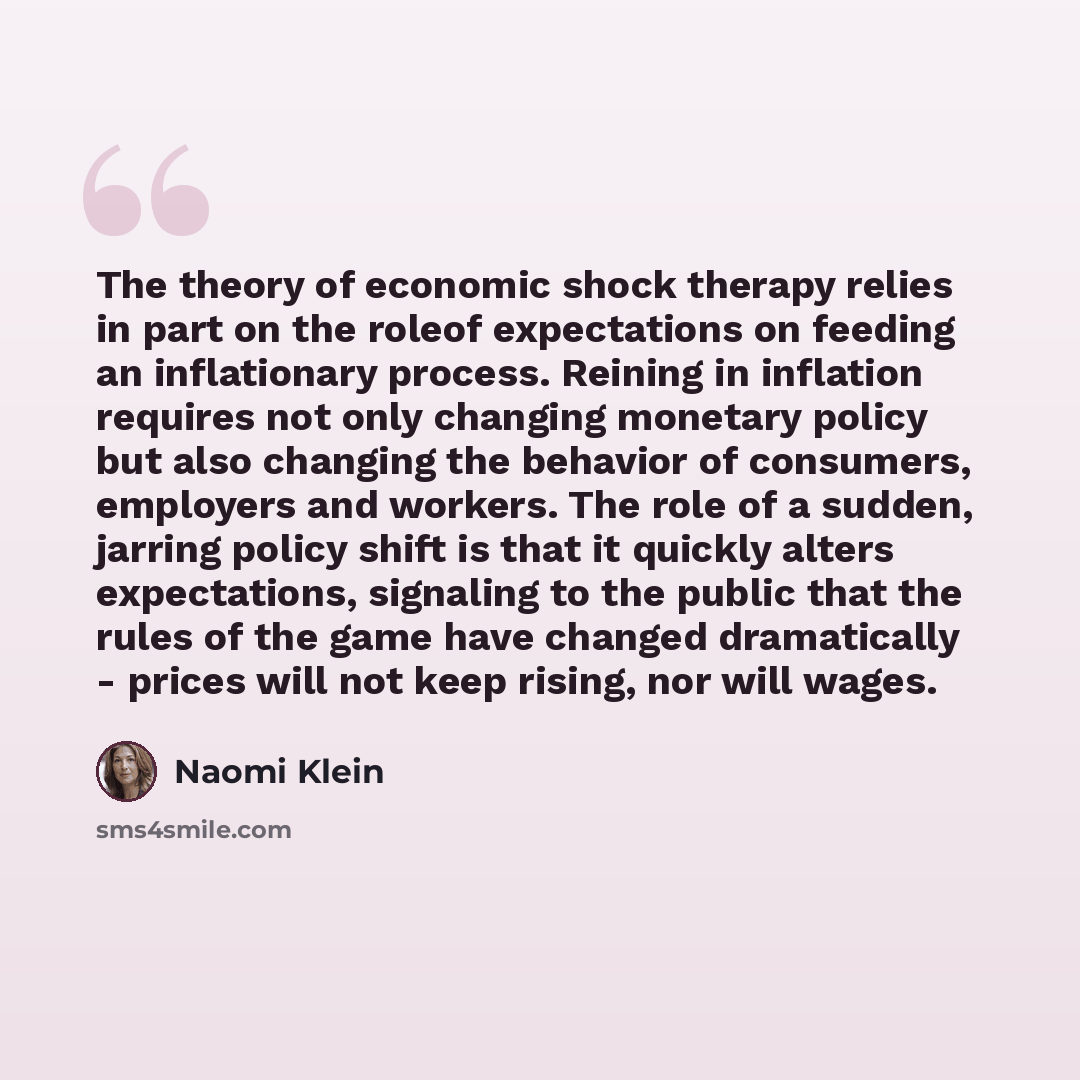 “The theory of economic shock therapy relies in part on the roleof expectations on feeding an inflationary process. Reining in inflation requires not only changing monetary policy but also changing the behavior of consumers, employers and workers. The role of a sudden, jarring policy shift is that…” quote by Naomi Klein