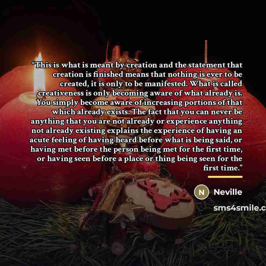 “This is what is meant by creation and the statement that creation is finished means that nothing is ever to be created, it is only to be manifested. What is called creativeness is only becoming aware of what already is. You simply become aware of increasing portions of that which already exists…” quote by Neville