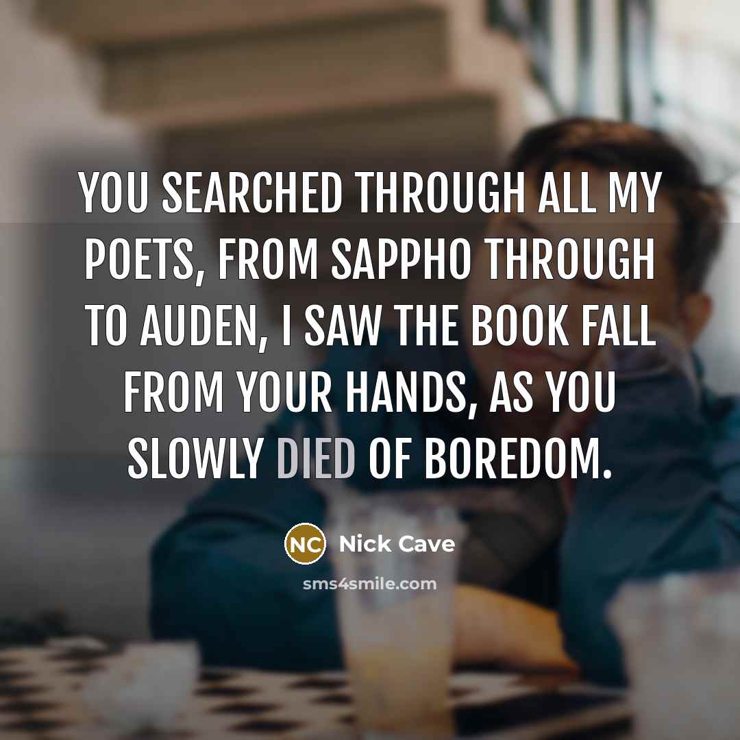 “You searched through all my poets, From Sappho through to Auden, I saw the book fall from your hands, As you slowly died of boredom.” quote by Nick Cave