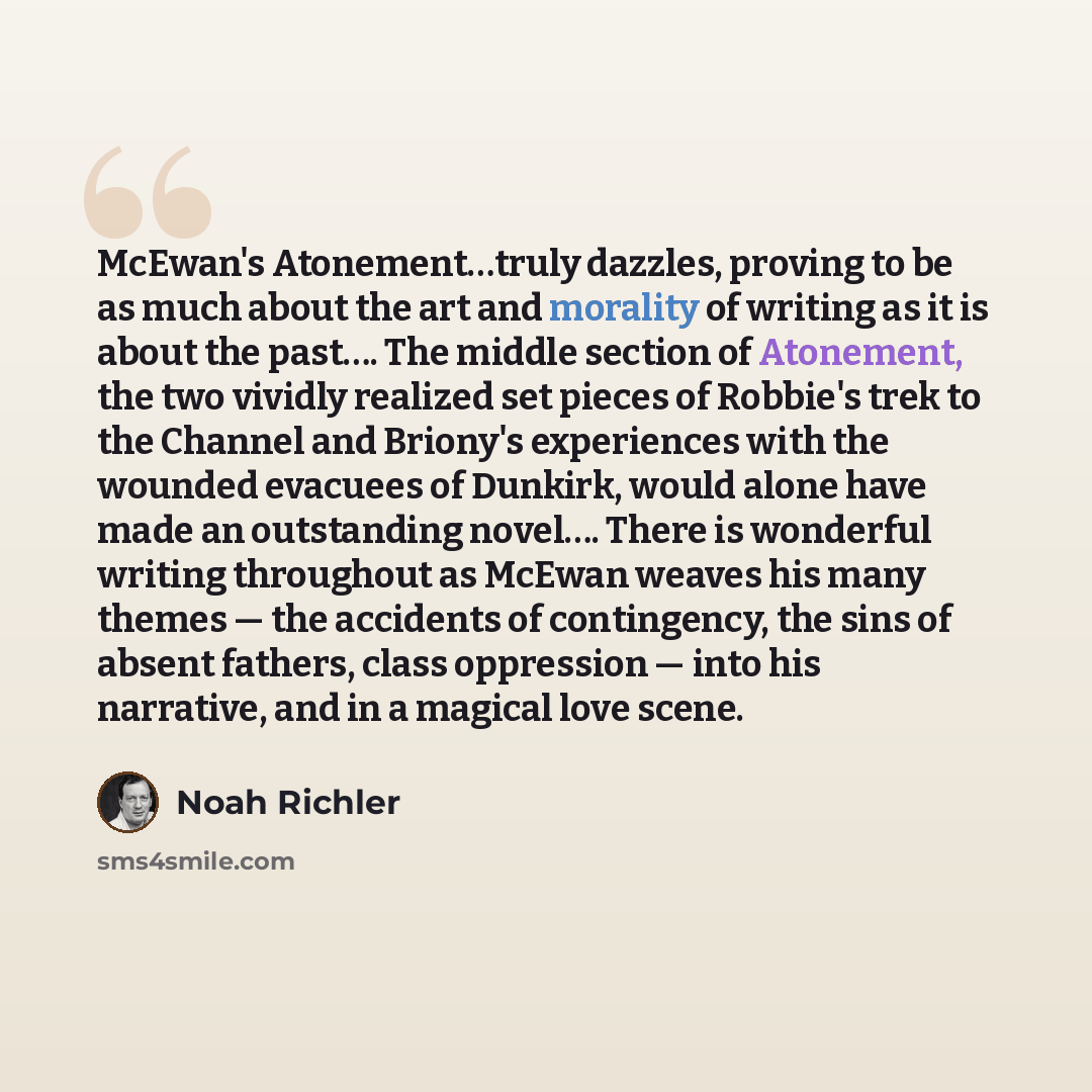 “McEwan's Atonement…truly dazzles, proving to be as much about the art and morality of writing as it is about the past…. The middle section of Atonement, the two vividly realized set pieces of Robbie's trek to the Channel and Briony's experiences with the wounded evacuees of Dunkirk, would alone…” quote by Noah Richler