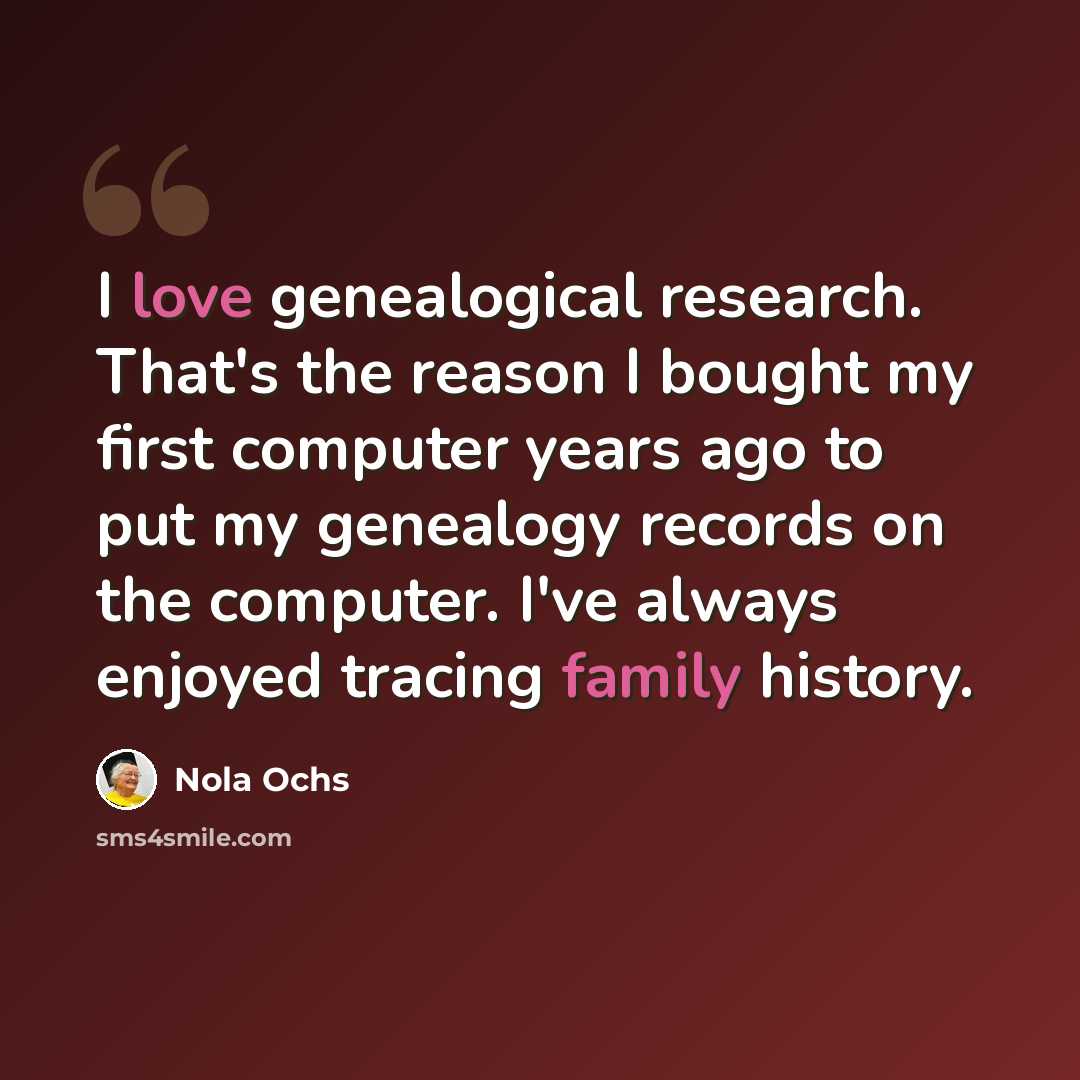 “I love genealogical research. That's the reason I bought my first computer years ago to put my genealogy records on the computer. I've always enjoyed tracing family history.” quote by Nola Ochs