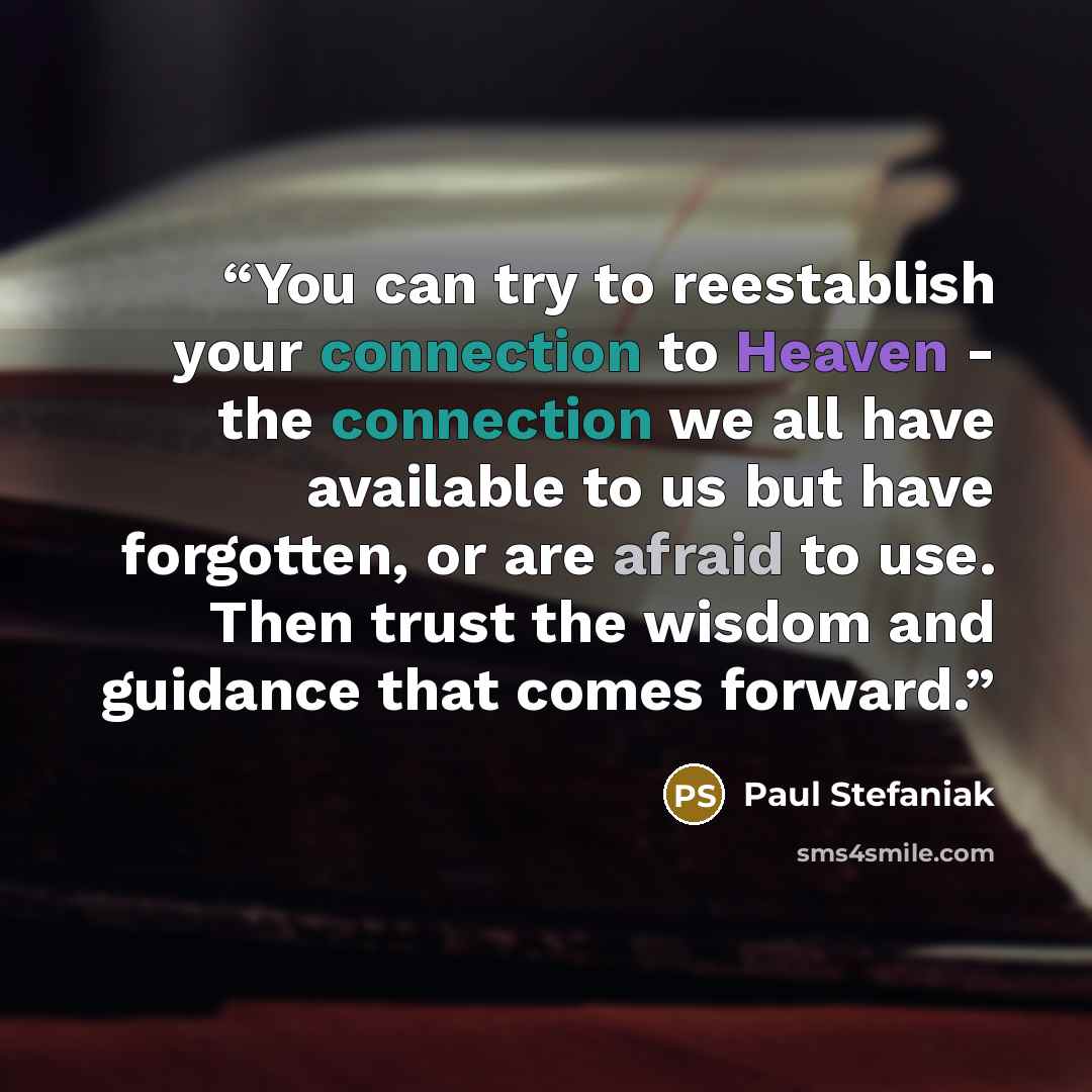 “You can try to reestablish your connection to Heaven - the connection we all have available to us but have forgotten, or are afraid to use. Then trust the wisdom and guidance that comes forward.” quote by Paul Stefaniak