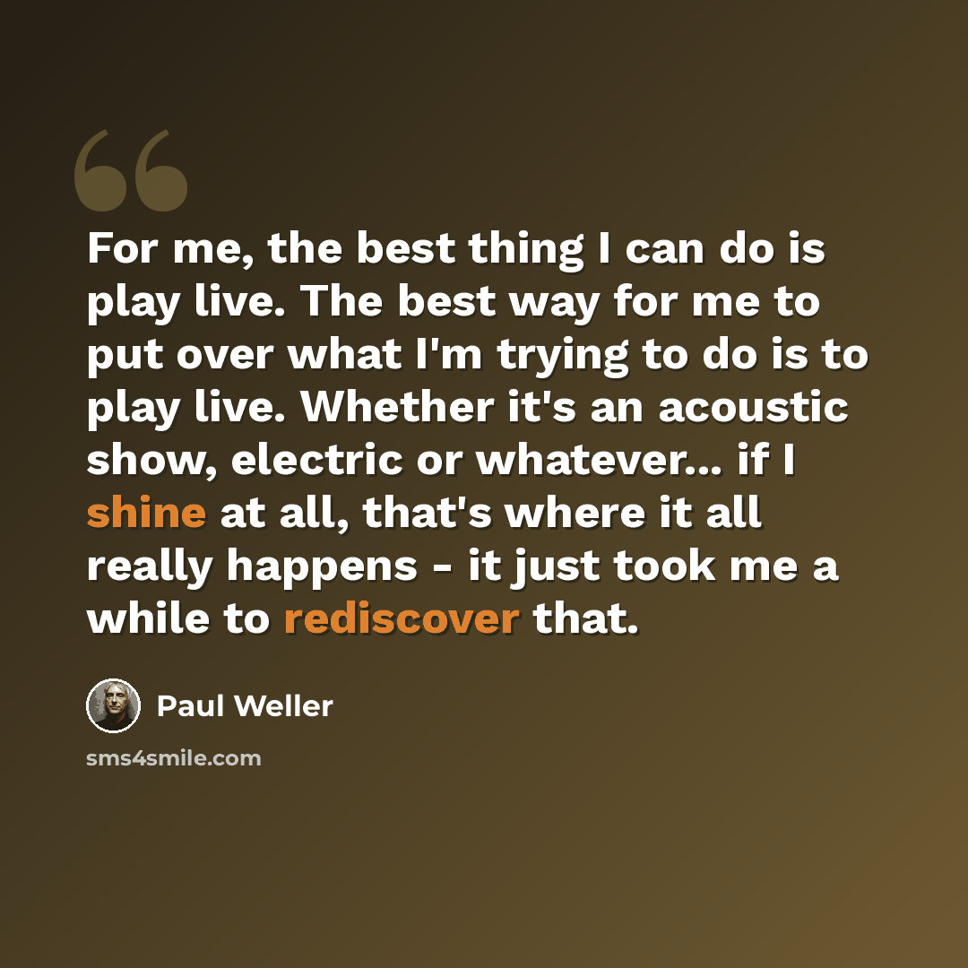“For me, the best thing I can do is play live. The best way for me to put over what I'm trying to do is to play live. Whether it's an acoustic show, electric or whatever... if I shine at all, that's where it all really happens - it just took me a while to rediscover that.” quote by Paul Weller