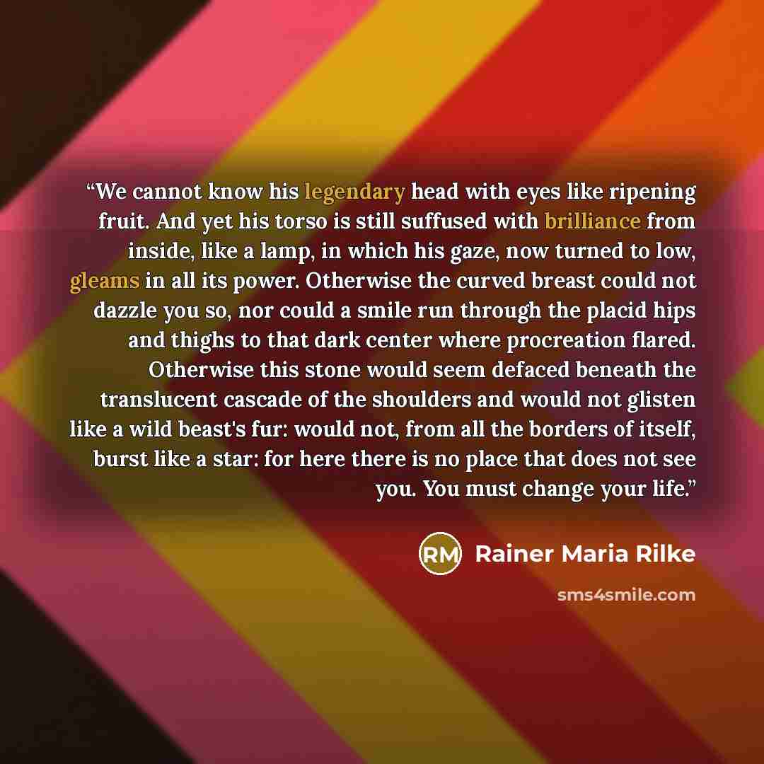 “We cannot know his legendary head with eyes like ripening fruit. And yet his torso is still suffused with brilliance from inside, like a lamp, in which his gaze, now turned to low, gleams in all its power. Otherwise the curved breast could not dazzle you so, nor could a smile run through the…” quote by Rainer Maria Rilke