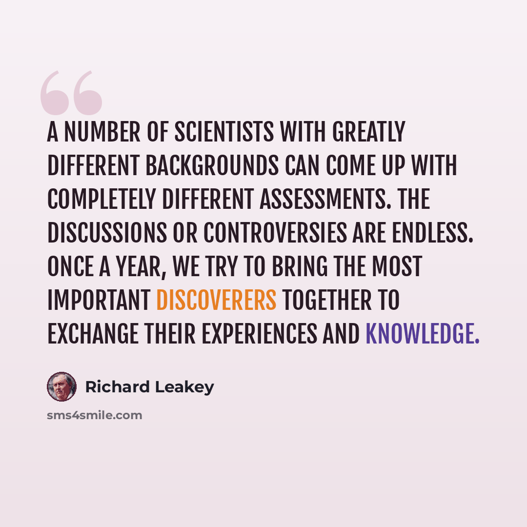 “A number of scientists with greatly different backgrounds can come up with completely different assessments. The discussions or controversies are endless. Once a year, we try to bring the most important discoverers together to exchange their experiences and knowledge.” quote by Richard Leakey