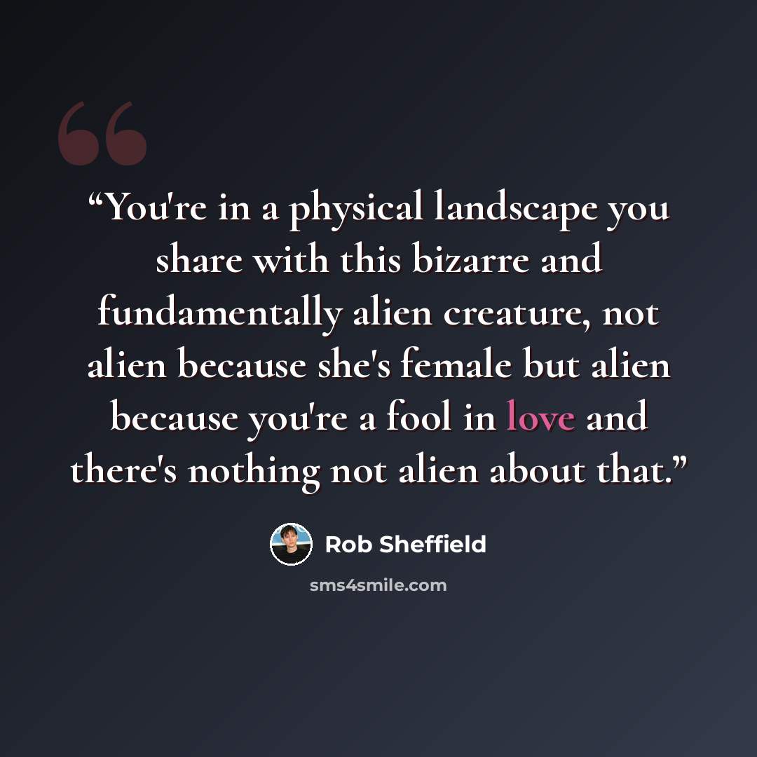 “You're in a physical landscape you share with this bizarre and fundamentally alien creature, not alien because she's female but alien because you're a fool in love and there's nothing not alien about that.” quote by Rob Sheffield