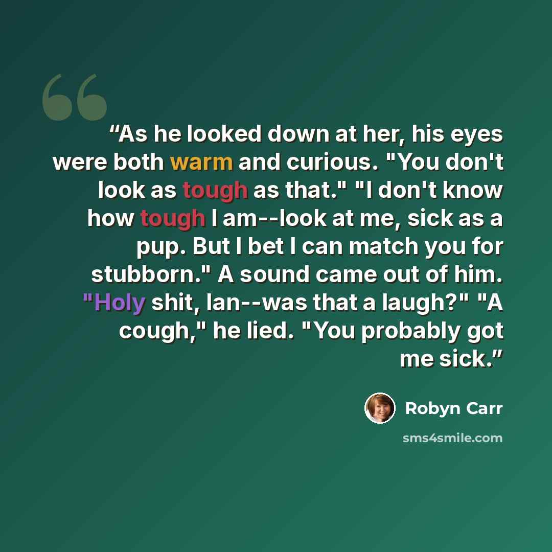 “As he looked down at her, his eyes were both warm and curious. "You don't look as tough as that." "I don't know how tough I am--look at me, sick as a pup. But I bet I can match you for stubborn." A sound came out of him. "Holy shit, Ian--was that a laugh?" "A cough," he lied. "You probably got me…” quote by Robyn Carr