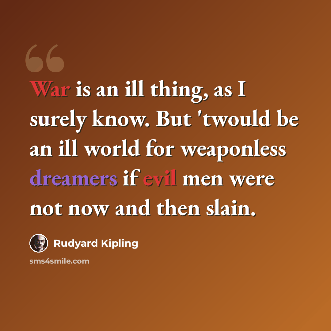 “War is an ill thing, as I surely know. But 'twould be an ill world for weaponless dreamers if evil men were not now and then slain.” quote by Rudyard Kipling