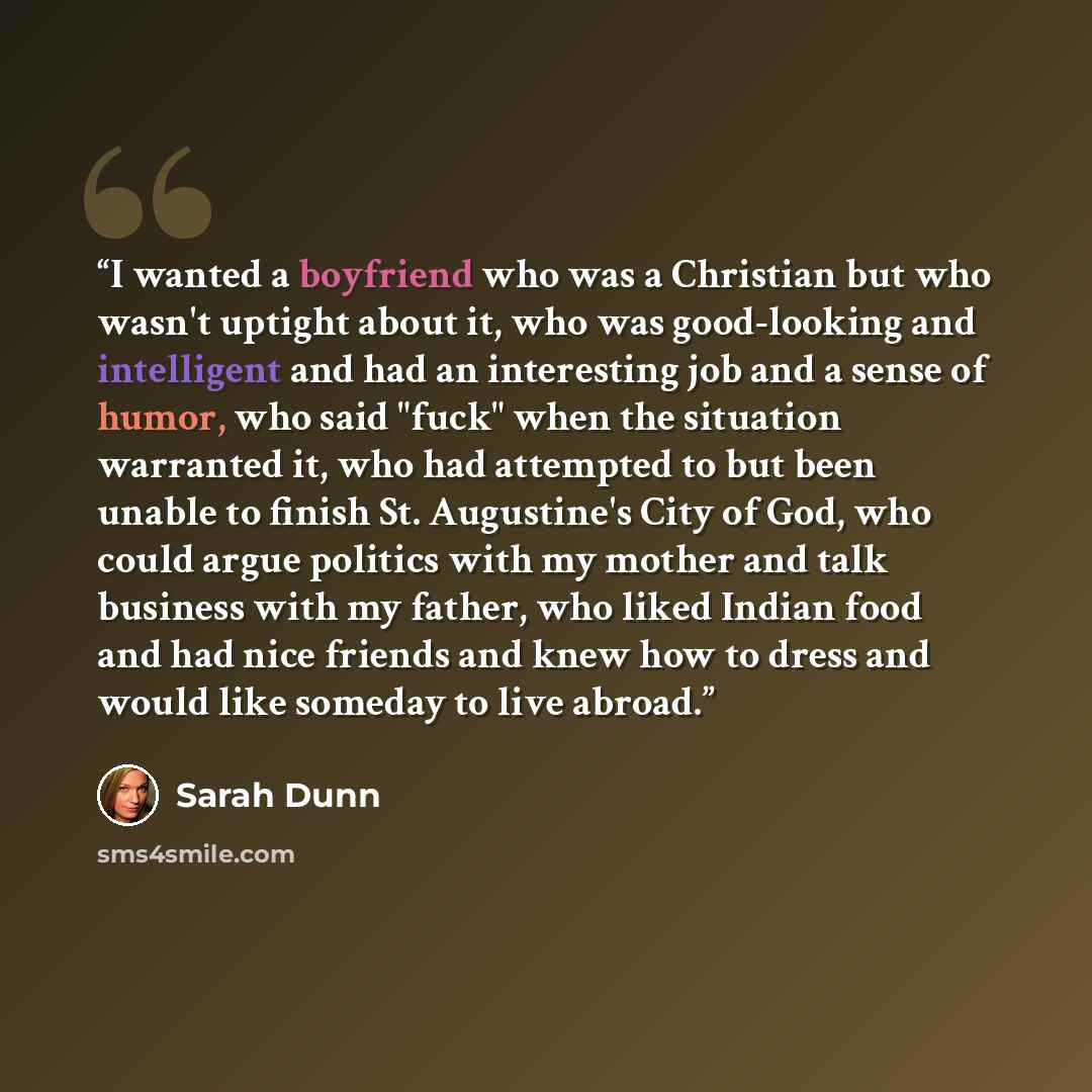 “I wanted a boyfriend who was a Christian but who wasn't uptight about it, who was good-looking and intelligent and had an interesting job and a sense of humor, who said "fuck" when the situation warranted it, who had attempted to but been unable to finish St. Augustine's City of God, who could…” quote by Sarah Dunn