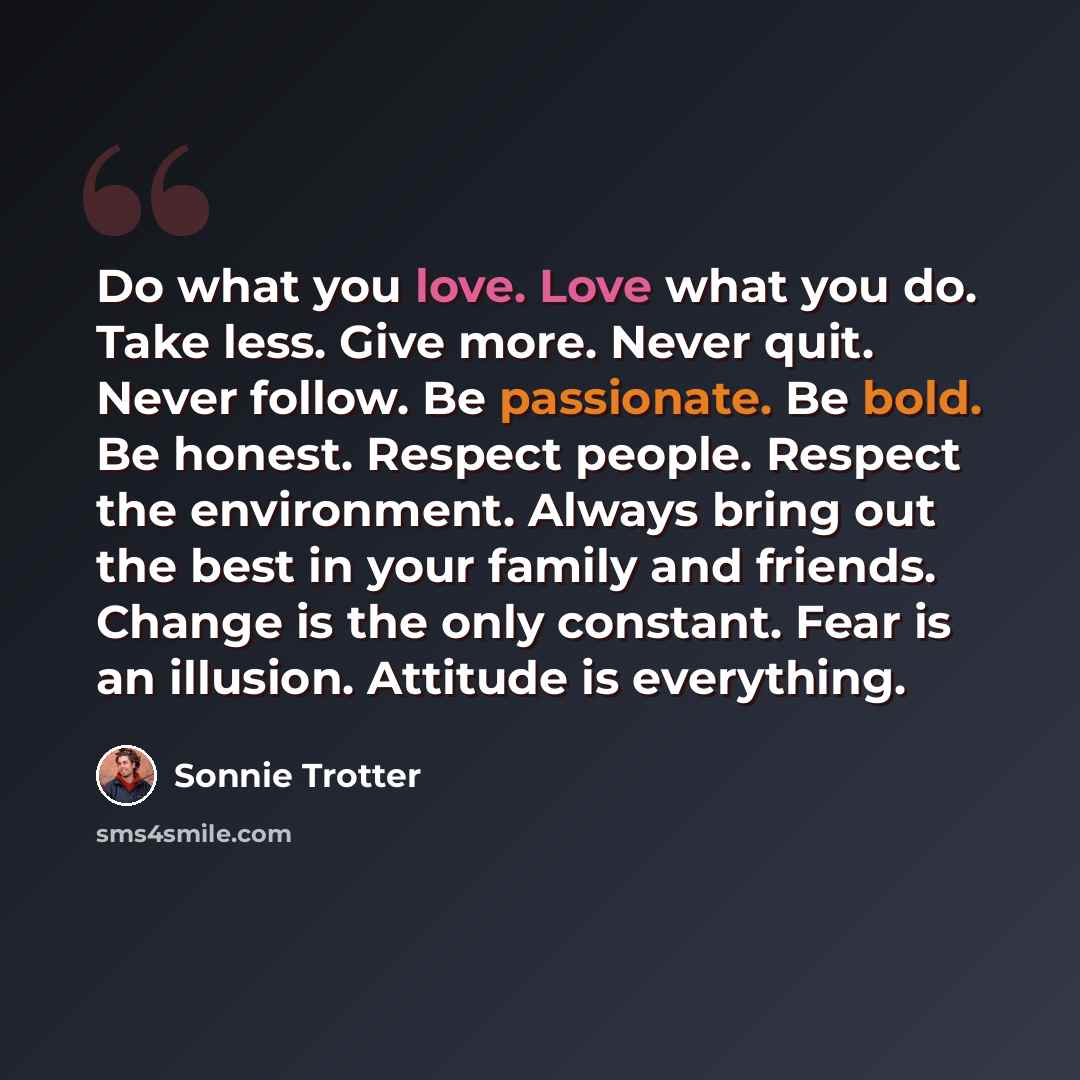 “Do what you love. Love what you do. Take less. Give more. Never quit. Never follow. Be passionate. Be bold. Be honest. Respect people. Respect the environment. Always bring out the best in your family and friends. Change is the only constant. Fear is an illusion. Attitude is everything.” quote by Sonnie Trotter